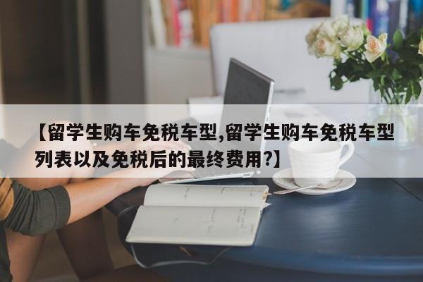 【留学生购车免税车型,留学生购车免税车型 列表以及免税后的最终费用?】