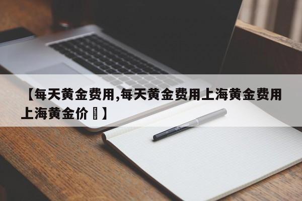 【每天黄金费用,每天黄金费用上海黄金费用上海黄金价挌】