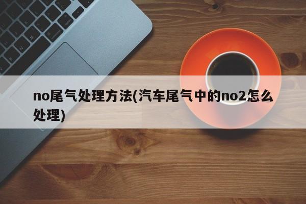 no尾气处理方法(汽车尾气中的no2怎么处理)