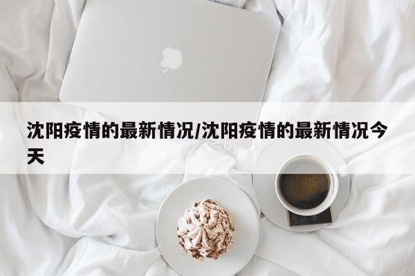 沈阳疫情的最新情况/沈阳疫情的最新情况今天