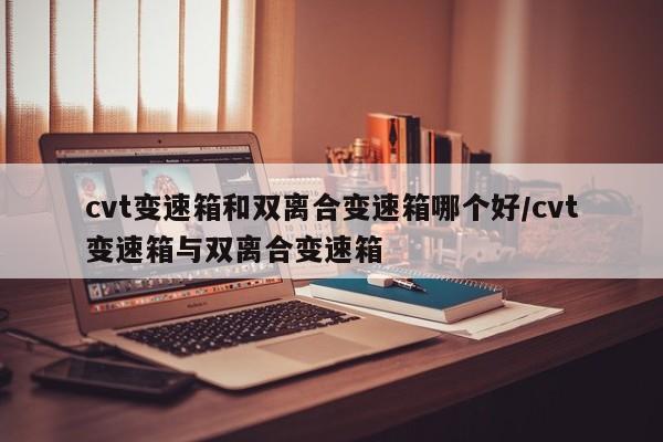 cvt变速箱和双离合变速箱哪个好/cvt变速箱与双离合变速箱