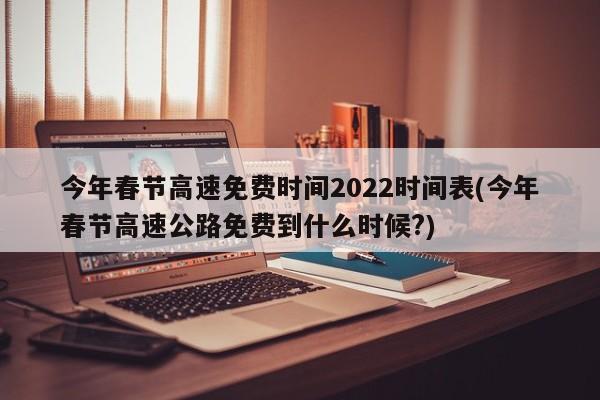 今年春节高速免费时间2022时间表(今年春节高速公路免费到什么时候?)