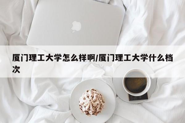 厦门理工大学怎么样啊/厦门理工大学什么档次