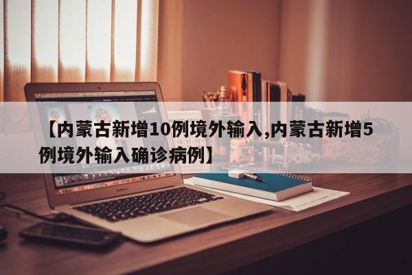 【内蒙古新增10例境外输入,内蒙古新增5例境外输入确诊病例】