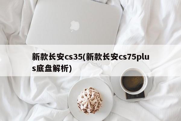 新款长安cs35(新款长安cs75plus底盘解析)