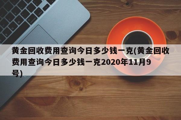 黄金回收费用查询今日多少钱一克(黄金回收费用查询今日多少钱一克2020年11月9号)