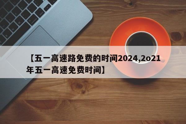 【五一高速路免费的时间2024,2o21年五一高速免费时间】
