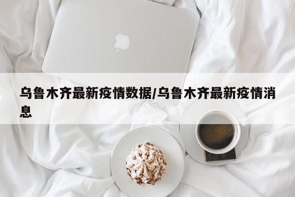 乌鲁木齐最新疫情数据/乌鲁木齐最新疫情消息