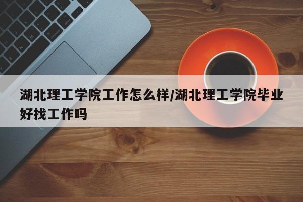 湖北理工学院工作怎么样/湖北理工学院毕业好找工作吗