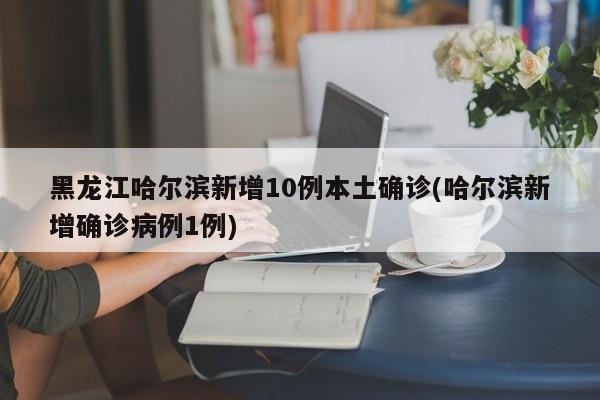 黑龙江哈尔滨新增10例本土确诊(哈尔滨新增确诊病例1例)
