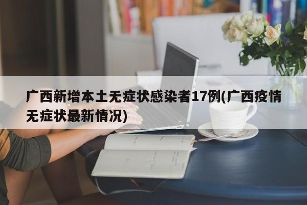广西新增本土无症状感染者17例(广西疫情无症状最新情况)