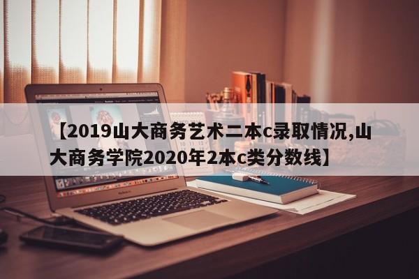 【2019山大商务艺术二本c录取情况,山大商务学院2020年2本c类分数线】