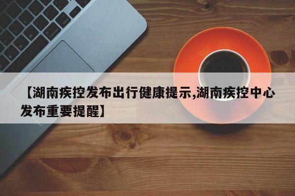 【湖南疾控发布出行健康提示,湖南疾控中心发布重要提醒】