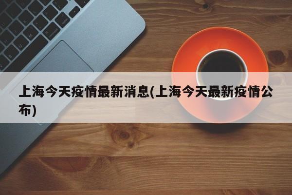 上海今天疫情最新消息(上海今天最新疫情公布)