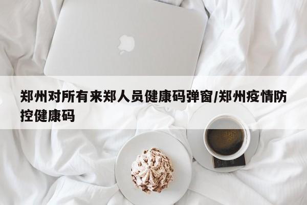 郑州对所有来郑人员健康码弹窗/郑州疫情防控健康码