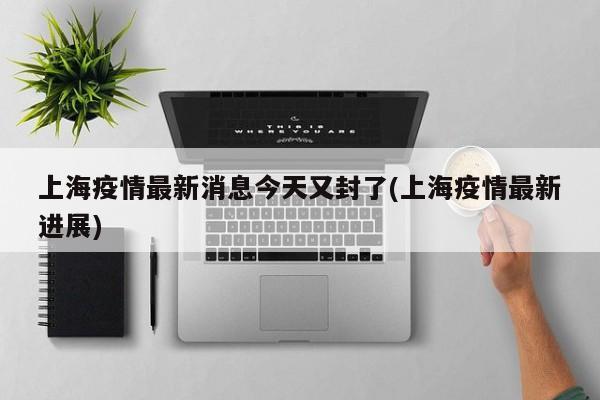 上海疫情最新消息今天又封了(上海疫情最新进展)