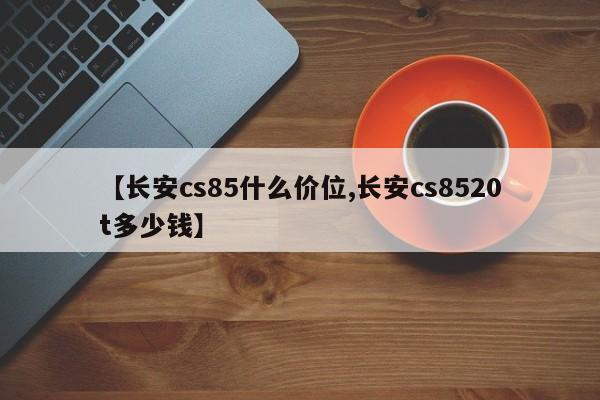 【长安cs85什么价位,长安cs8520t多少钱】