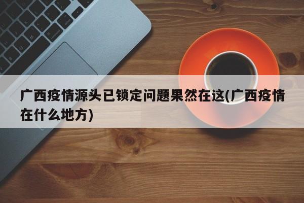 广西疫情源头已锁定问题果然在这(广西疫情在什么地方)