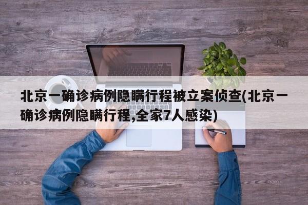 北京一确诊病例隐瞒行程被立案侦查(北京一确诊病例隐瞒行程,全家7人感染)