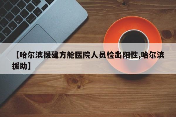 【哈尔滨援建方舱医院人员检出阳性,哈尔滨援助】