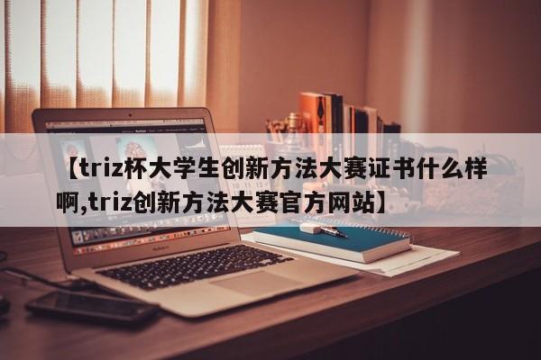 【triz杯大学生创新方法大赛证书什么样啊,triz创新方法大赛官方网站】