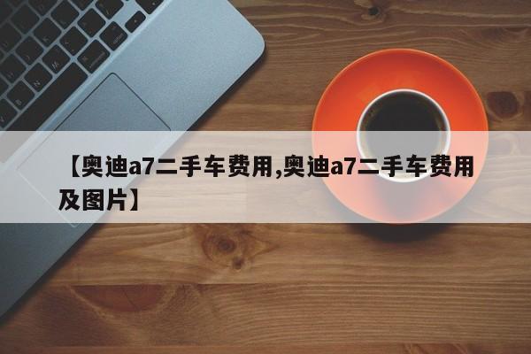 【奥迪a7二手车费用,奥迪a7二手车费用及图片】