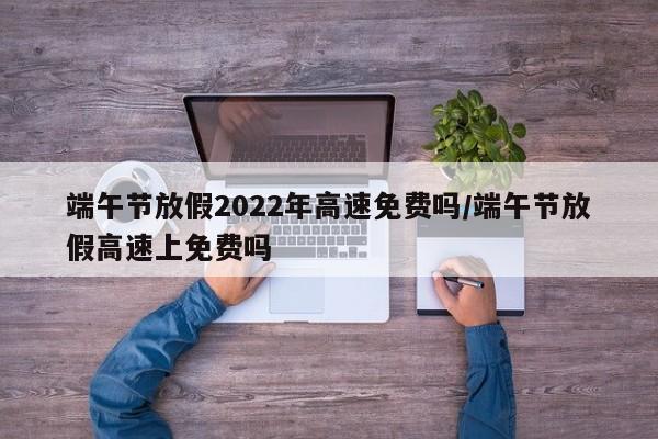 端午节放假2022年高速免费吗/端午节放假高速上免费吗