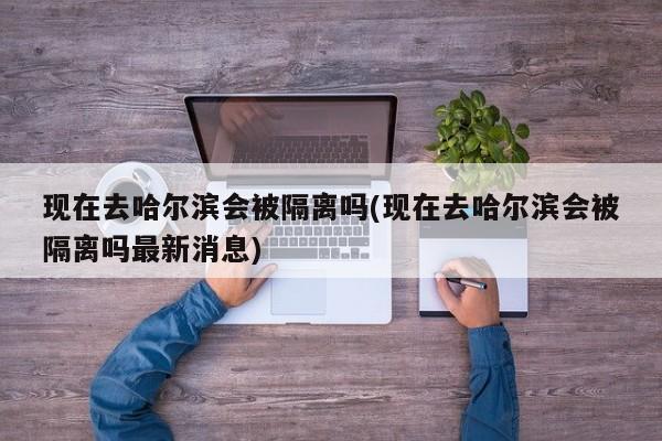 现在去哈尔滨会被隔离吗(现在去哈尔滨会被隔离吗最新消息)