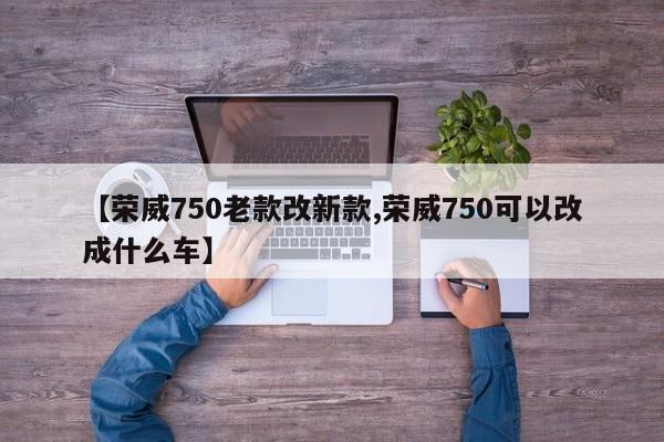 【荣威750老款改新款,荣威750可以改成什么车】