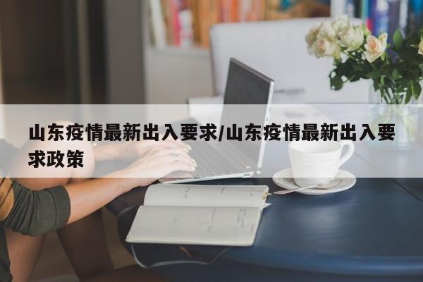 山东疫情最新出入要求/山东疫情最新出入要求政策