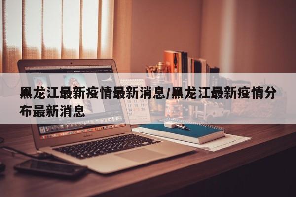 黑龙江最新疫情最新消息/黑龙江最新疫情分布最新消息