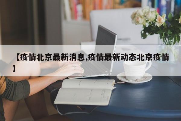 【疫情北京最新消息,疫情最新动态北京疫情】
