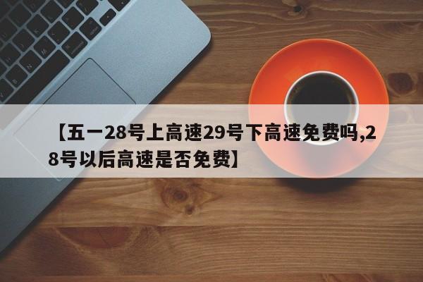 【五一28号上高速29号下高速免费吗,28号以后高速是否免费】