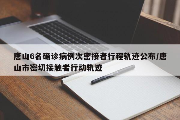 唐山6名确诊病例次密接者行程轨迹公布/唐山市密切接触者行动轨迹