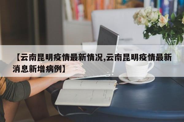 【云南昆明疫情最新情况,云南昆明疫情最新消息新增病例】