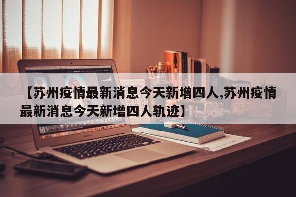 【苏州疫情最新消息今天新增四人,苏州疫情最新消息今天新增四人轨迹】