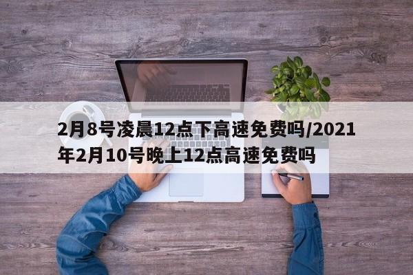 2月8号凌晨12点下高速免费吗/2021年2月10号晚上12点高速免费吗