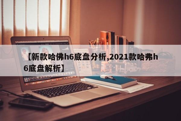 【新款哈佛h6底盘分析,2021款哈弗h6底盘解析】