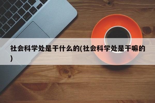 社会科学处是干什么的(社会科学处是干嘛的)