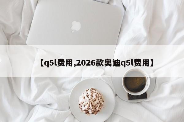 【q5l费用,2026款奥迪q5l费用】