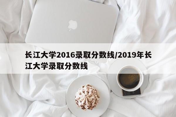 长江大学2016录取分数线/2019年长江大学录取分数线