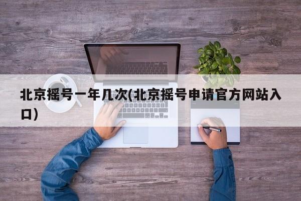 北京摇号一年几次(北京摇号申请官方网站入口)