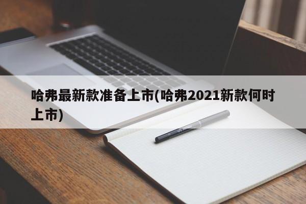 哈弗最新款准备上市(哈弗2021新款何时上市)