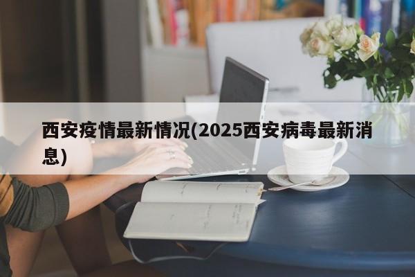 西安疫情最新情况(2025西安病毒最新消息)