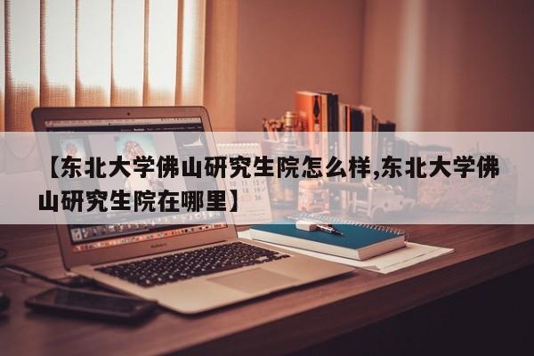 【东北大学佛山研究生院怎么样,东北大学佛山研究生院在哪里】