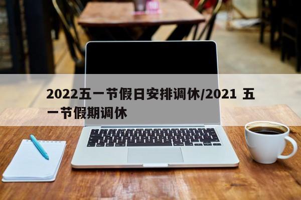2022五一节假日安排调休/2021 五一节假期调休