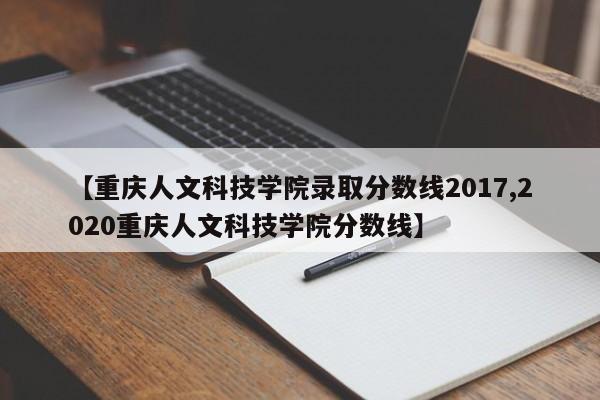 【重庆人文科技学院录取分数线2017,2020重庆人文科技学院分数线】