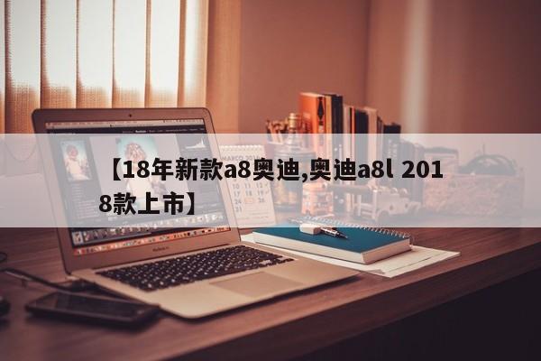 【18年新款a8奥迪,奥迪a8l 2018款上市】