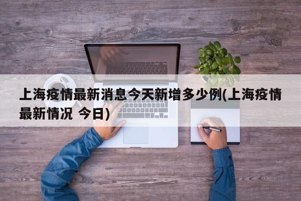 上海疫情最新消息今天新增多少例(上海疫情最新情况 今日)