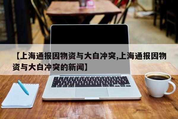 【上海通报因物资与大白冲突,上海通报因物资与大白冲突的新闻】